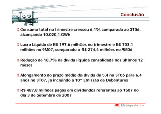 Conclusão


Consumo total no trimestre cresceu 6,1% comparado ao 3T06,
alcançando 10.020,1 GWh

Lucro Líquido de R$ 197,6 milhões no trimestre e R$ 703,1
milhões no 9M07, comparado a R$ 274,4 milhões no 9M06

Redução de 18,7% na dívida líquida consolidada nos últimos 12
meses

Alongamento do prazo médio da dívida de 5,4 no 3T06 para 6,4
anos no 3T07, já incluindo a 10ª Emissão de Debêntures

R$ 487,8 milhões pagos em dividendos referentes ao 1S07 no
dia 3 de Setembro de 2007

                                                               14
 