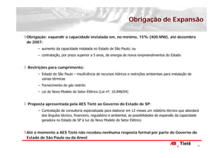 Obrigação de Expansão

Obrigação: expandir a capacidade instalada em, no mínimo, 15% (400 MW), até dezembro
de 2007:
     − aumento da capacidade instalada no Estado de São Paulo; ou
     − contratação, por prazo superior a 5 anos, de energia de novos empreendimentos do Estado


Restrições para cumprimento:
     − Estado de São Paulo – insuficiência de recursos hídricos e restrições ambientais para instalação de
       usinas térmicas
     − Fornecimento de gás restrito
     − Lei do Novo Modelo do Setor Elétrico (Lei nº. 10.848/04)


Proposta apresentada pela AES Tietê ao Governo do Estado de SP:
     − Contratação de consultoria especializada para elaborar em 12 meses um relatório técnico que abordará
       dos ângulos técnico, financeiro, regulatório e ambiental, as possibilidades de expansão da capacidade
       geradora no Estado de SP à luz do Novo Modelo do Setor Elétrico


Até o momento a AES Tietê não recebeu nenhuma resposta formal por parte do Governo do
Estado de São Paulo ou da Aneel

                                                                                                             19
 