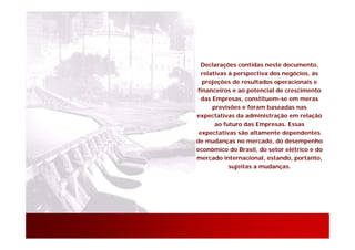 Declarações contidas neste documento,
  relativas à perspectiva dos negócios, às
  projeções de resultados operacionais e
financeiros e ao potencial de crescimento
  das Empresas, constituem-se em meras
      previsões e foram baseadas nas
expectativas da administração em relação
       ao futuro das Empresas. Essas
 expectativas são altamente dependentes
de mudanças no mercado, do desempenho
econômico do Brasil, do setor elétrico e do
mercado internacional, estando, portanto,
            sujeitas a mudanças.




                                       26
 