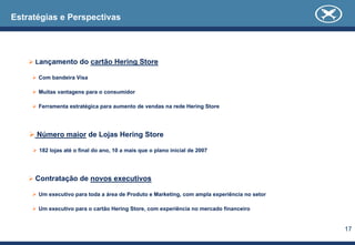 Estratégias e Perspectivas




     Lançamento do cartão Hering Store

      Com bandeira Visa

      Muitas vantagens para o consumidor

      Ferramenta estratégica para aumento de vendas na rede Hering Store




      Número maior de Lojas Hering Store

      182 lojas até o final do ano, 10 a mais que o plano inicial de 2007




     Contratação de novos executivos

      Um executivo para toda a área de Produto e Marketing, com ampla experiência no setor

      Um executivo para o cartão Hering Store, com experiência no mercado financeiro


                                                                                             17
 