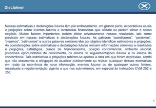 Disclaimer



Nossas estimativas e declarações futuras têm por embasamento, em grande parte, expectativas atuais
e projeções sobre eventos futuros e tendências financeiras que afetam ou podem afetar o nosso
negócio. Muitos fatores importantes podem afetar adversamente nossos resultados, tais como
previstos em nossas estimativas e declarações futuras. As palavras “acreditamos”, “podemos”,
“visamos”, “estimamos” e outras palavras similares têm por objetivo identificar estimativas e projeções.
As considerações sobre estimativas e declarações futuras incluem informações atinentes a resultados
e projeções, estratégias, planos de financiamentos, posição concorrencial, ambiente setorial,
potenciais oportunidades de crescimento, os efeitos de regulamentações futuras e os efeitos da
concorrência. Tais estimativas e projeções referem-se apenas à data em que foram expressas, sendo
que não assumimos a obrigação de atualizar publicamente ou revisar quaisquer dessas estimativas
em razão da ocorrência de nova informação, eventos futuros ou de quaisquer outros fatores,
ressalvada a regulamentação vigente a que nos submetemos, em especial às Instruções CVM 202 e
358.




                                                                                                           1
 