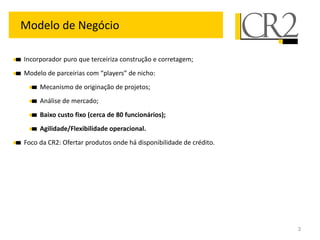 Modelo de Negócio

Incorporador puro que terceiriza construção e corretagem;
Modelo de parceirias com “players” de nicho:
     Mecanismo de originação de projetos;
     Análise de mercado;
     Baixo custo fixo (cerca de 80 funcionários);
     Agilidade/Flexibilidade operacional.
Foco da CR2: Ofertar produtos onde há disponibilidade de crédito.




                                                                    3
 
