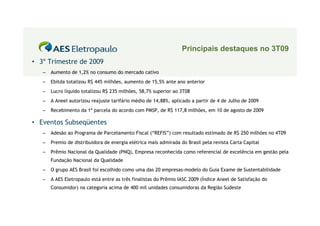 Principais destaques no 3T09
• 3º Trimestre de 2009
   –   Aumento de 1,2% no consumo do mercado cativo
   –   Ebitda totalizou R$ 445 milhões, aumento de 15,5% ante ano anterior
   –   Lucro líquido totalizou R$ 235 milhões, 58,7% superior ao 3T08
   –   A Aneel autorizou reajuste tarifário médio de 14,88%, aplicado a partir de 4 de Julho de 2009
   –   Recebimento da 1ª parcela do acordo com PMSP, de R$ 117,8 milhões, em 10 de agosto de 2009

• Eventos Subseqüentes
   –   Adesão ao Programa de Parcelamento Fiscal (“REFIS”) com resultado estimado de R$ 250 milhões no 4T09
   –   Premio de distribuidora de energia elétrica mais admirada do Brasil pela revista Carta Capital
   –   Prêmio Nacional da Qualidade (PNQ), Empresa reconhecida como referencial de excelência em gestão pela
       Fundação Nacional da Qualidade
   –   O grupo AES Brasil foi escolhido como uma das 20 empresas-modelo do Guia Exame de Sustentabilidade
   –   A AES Eletropaulo está entre as três finalistas do Prêmio IASC 2009 (Índice Aneel de Satisfação do
       Consumidor) na categoria acima de 400 mil unidades consumidoras da Região Sudeste
 