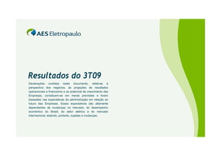 Resultados do 3T09
Declarações contidas neste documento, relativas à
perspectiva dos negócios, às projeções de resultados
operacionais e financeiros e ao potencial de crescimento das
Empresas, constituem-se em meras previsões e foram
baseadas nas expectativas da administração em relação ao
futuro das Empresas. Essas expectativas são altamente
dependentes de mudanças no mercado, do desempenho
econômico do Brasil, do setor elétrico e do mercado
internacional, estando, portanto, sujeitas a mudanças.
 