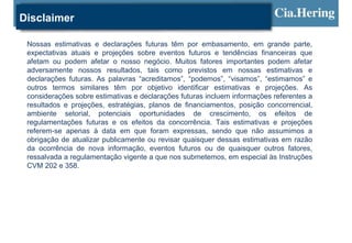 Disclaimer

 Nossas estimativas e declarações futuras têm por embasamento, em grande parte,
 expectativas atuais e projeções sobre eventos futuros e tendências financeiras que
 afetam ou podem afetar o nosso negócio. Muitos fatores importantes podem afetar
 adversamente nossos resultados, tais como previstos em nossas estimativas e
 declarações futuras. As palavras “acreditamos”, “podemos”, “visamos”, “estimamos” e
 outros termos similares têm por objetivo identificar estimativas e projeções. As
 considerações sobre estimativas e declarações futuras incluem informações referentes a
 resultados e projeções, estratégias, planos de financiamentos, posição concorrencial,
 ambiente setorial, potenciais oportunidades de crescimento, os efeitos de
 regulamentações futuras e os efeitos da concorrência. Tais estimativas e projeções
 referem-se apenas à data em que foram expressas, sendo que não assumimos a
 obrigação de atualizar publicamente ou revisar quaisquer dessas estimativas em razão
 da ocorrência de nova informação, eventos futuros ou de quaisquer outros fatores,
 ressalvada a regulamentação vigente a que nos submetemos, em especial às Instruções
 CVM 202 e 358.
 