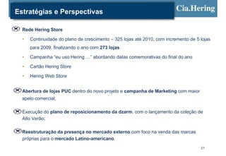 Estratégias e Perspectivas

  Rede Hering Store

  •   Continuidade do plano de crescimento – 325 lojas até 2010, com incremento de 5 lojas
      para 2009, finalizando o ano com 273 lojas.

  •   Campanha “eu uso Hering …” abordando datas comemorativas do final do ano

  •   Cartão Hering Store

  •   Hering Web Store


  Abertura de lojas PUC dentro do novo projeto e campanha de Marketing com maior
  apelo comercial;

  Execução do plano de reposicionamento da dzarm. com o lançamento da coleção de
  Alto Verão;

  Reestruturação da presença no mercado externo com foco na venda das marcas
  próprias para o mercado Latino-americano.
                                                                                     21
 