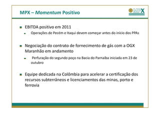 MPX – Momentum Positivo

 EBITDA positivo em 2011
    Operações de Pecém e Itaqui devem começar antes do início dos PPAs


 Negociação do contrato de fornecimento de gás com a OGX
 Maranhão em andamento
     Perfuração do segundo poço na Bacia do Parnaíba iniciada em 23 de
    outubro


 Equipe dedicada na Colômbia para acelerar a certificação dos
 recursos subterrâneos e licenciamentos das minas, porto e
 ferrovia
 