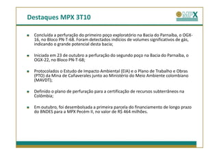 Destaques MPX 3T10

 Concluída a perfuração do primeiro poço exploratório na Bacia do Parnaíba, o OGX-
 16, no Bloco PN-T-68. Foram detectados indícios de volumes significativos de gás,
 indicando o grande potencial desta bacia;

 Iniciada em 23 de outubro a perfuração do segundo poço na Bacia do Parnaíba, o
 OGX-22, no Bloco PN-T-68;

 Protocolados o Estudo de Impacto Ambiental (EIA) e o Plano de Trabalho e Obras
 (PTO) da Mina de Cañaverales junto ao Ministério do Meio Ambiente colombiano
 (MAVDT);

 Definido o plano de perfuração para a certificação de recursos subterrâneos na
 Colômbia;

 Em outubro, foi desembolsada a primeira parcela do financiamento de longo prazo
 do BNDES para a MPX Pecém II, no valor de R$ 464 milhões.
 