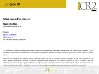 Contato RI


Relações com Investidores
Rogério Furtado
Diretor Financeiro e de RI


Contato:
www.cr2.com.br/ri
ri@cr2.com.br
Tel: (21) 3095-4600 / 3031-4600




Esta apresentação contém certas declarações futuras e informações relacionadas à CR2 que refletem as visões atuais e/ou expectativas da Companhia e de sua
administração com respeito à sua performance, seus negócios e eventos futuros. Referidas declarações prospectivas estão sujeitas a riscos, incertezas e eventos
futuros.

Advertimos os investidores que diversos fatores importantes fazem com que os resultados efetivos diferenciem se de modo relevante de tais
planos, objetivos, expectativas, projeções e intenções expressadas nesta apresentação. Em nenhuma circunstância, nem a Companhia, nem suas
subsidiárias, conselheiros, diretores, agentes ou funcionários serão responsáveis perante terceiros (incluindo investidores) por qualquer decisão de investimento
tomada com base nas informações e declarações presentes nesta apresentação, ou por qualquer dano dela resultante, correspondente ou específico.



                                                                          3T11                                                                               10
 