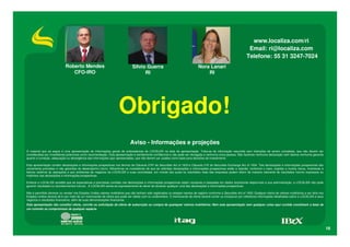www.localiza.com/ri
                                                                                                                                                                        Email: ri@localiza.com
                                                                                                                                                                       Telefone: 55 31 3247-7024
                             Roberto Mendes                                     Silvio Guerra                                     Nora Lanari
                                CFO-IRO                                               RI                                              RI




                                                                      Obrigado!
                                                                               Aviso - Informações e projeções
O material que se segue é uma apresentação de informações gerais de antecedentes da LOCALIZA na data da apresentação. Trata-se de informação resumida sem intenções de serem completas, que não devem ser
consideradas por investidores potenciais como recomendação. Esta apresentação é estritamente confidencial e não pode ser divulgada a nenhuma outra pessoa. Não fazemos nenhuma declaração nem damos nenhuma garantia
quanto à correção, adequação ou abrangência das informações aqui apresentadas, que não devem ser usadas como base para decisões de investimento.

Esta apresentação contém declarações e informações prospectivas nos termos da Cláusula 27Aª da Securities Act of 1933 e Cláusula 21E do Securities Exchange Act of 1934. Tais declarações e informações prospectivas são
unicamente previsões e não garantias do desempenho futuro. Advertimos os investidores de que as referidas declarações e informações prospectivas estão e estarão, conforme o caso, sujeitas a muitos riscos, incertezas e
fatores relativos às operações e aos ambientes de negócios da LOCALIZA e suas controladas, em virtude dos quais os resultados reais das empresas podem diferir de maneira relevante de resultados futuros expressos ou
implícitos nas declarações e informações prospectivas.

Embora a LOCALIZA acredite que as expectativas e premissas contidas nas declarações e informações prospectivas sejam razoáveis e baseadas em dados atualmente disponíveis à sua administração, a LOCALIZA não pode
garantir resultados ou acontecimentos futuros. A LOCALIZA isenta-se expressamente do dever de atualizar qualquer uma das declarações e informações prospectivas.

Não é permitido oferecer ou vender nos Estados Unidos valores mobiliários que não tenham sido registrados ou estejam isentos de registro conforme a Securities Act of 1933. Qualquer oferta de valores mobiliários a ser feita nos
Estados Unidos deverá sê-lo por meio de um memorando de oferta que pode ser obtido com os underwriters. O memorando de oferta deverá conter ou incorporar por referência informações detalhadas sobre a LOCALIZA e seus
negócios e resultados financeiros, além de suas demonstrações financeiras.
Esta apresentação não constitui oferta, convite ou solicitação de oferta de subscrição ou compra de quaisquer valores mobiliários. Nem esta apresentação nem qualquer coisa aqui contida constituem a base de
um contrato ou compromisso de qualquer espécie.




                                                                                                                                                                                                                                     18
 