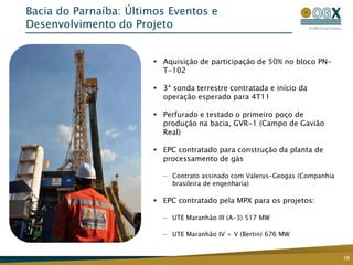 Bacia do Parnaíba: Últimos Eventos e
Desenvolvimento do Projeto


                        Aquisição de participação de 50% no bloco PN-
                         T-102

                        3ª sonda terrestre contratada e início da
                         operação esperado para 4T11

                        Perfurado e testado o primeiro poço de
                         produção na bacia, GVR-1 (Campo de Gavião
                         Real)

                        EPC contratado para construção da planta de
                         processamento de gás

                         — Contrato assinado com Valerus-Geogas (Companhia
                           brasileira de engenharia)

                        EPC contratado pela MPX para os projetos:

                         — UTE Maranhão III (A-3) 517 MW

                         — UTE Maranhão IV + V (Bertin) 676 MW


                                                                             10
 