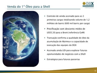 Venda do 1º Óleo para a Shell


                          Contrato de venda assinado para as 2
                           primeiras cargas totalizando volume de 1,2
                           milhões de barris (600 mil barris por carga)

                          Precificação com desconto médio de
                           US$5,50 para o Brent (referência GoM)

                          Transação confirma a qualidade do óleo da
                           acumulação de Waimea e a capacidade de
                           execução das equipes da OGX

                          Assinado ainda LOI para explorar futuras
                           oportunidades de negócios com a Shell

                          Estratégico para futuras parcerias




                                                                          16
 