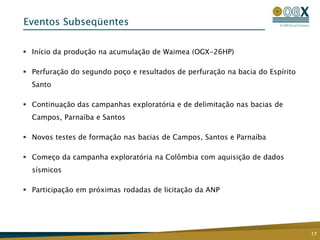 Eventos Subseqüentes

 Início da produção na acumulação de Waimea (OGX-26HP)

 Perfuração do segundo poço e resultados de perfuração na bacia do Espírito
  Santo

 Continuação das campanhas exploratória e de delimitação nas bacias de
  Campos, Parnaíba e Santos

 Novos testes de formação nas bacias de Campos, Santos e Parnaíba

 Começo da campanha exploratória na Colômbia com aquisição de dados
  sísmicos

 Participação em próximas rodadas de licitação da ANP




                                                                               17
 