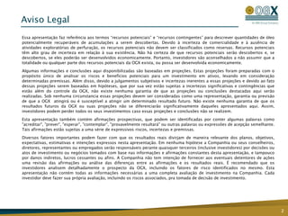 Aviso Legal
Essa apresentação faz referência aos termos “recursos potenciais” e “recursos contingentes” para descrever quantidades de óleo
potencialmente recuperáveis de acumulações a serem descobertas. Devido à incerteza de comercialidade e à ausência de
atividades exploratórias de perfuração, os recursos potenciais não devem ser classificados como reservas. Recursos potenciais
têm alto grau de incerteza em relação à sua existência. Não há certeza de que recursos potenciais serão descobertos e, se
descobertos, se eles poderão ser desenvolvidos economicamente. Portanto, investidores são aconselhados a não assumir que a
totalidade ou qualquer parte dos recursos potenciais da OGX exista, ou possa ser desenvolvida economicamente.

Algumas informações e conclusões aqui disponibilizadas são baseadas em projeções. Estas projeções foram preparadas com o
propósito único de analisar os riscos e benefícios potenciais para um investimento em ativos, levando em consideração
determinadas premissas. Além disso, devido a julgamentos subjetivos e incertezas inerentes a essas projeções e devido ao fato
dessas projeções serem baseadas em hipóteses, que por sua vez estão sujeitas a incertezas significativas e contingências que
estão além do controle da OGX, não existe nenhuma garantia de que as projeções ou conclusões destacadas aqui serão
realizadas. Sob nenhuma circunstancia essas projeções devem ser consideradas como uma representação, garantia ou previsão
de que a OGX atingirá ou é susceptível a atingir um determinado resultado futuro. Não existe nenhuma garantia de que os
resultados futuros da OGX ou suas projeções não se diferenciarão significativamente daqueles apresentados aqui. Assim,
investidores podem perder todos os seus investimentos caso essas projeções e conclusões não se realizem.

Esta apresentação também contém afirmações prospectivas, que podem ser identificadas por conter algumas palavras como
"acreditar", "prever", "esperar", "contemplar", "provavelmente resultará" ou outras palavras ou expressões de acepção semelhante.
Tais afirmações estão sujeitas a uma série de expressivos riscos, incertezas e premissas.

Diversos fatores importantes podem fazer com que os resultados reais divirjam de maneira relevante dos planos, objetivos,
expectativas, estimativas e intenções expressos nesta apresentação. Em nenhuma hipótese a Companhia ou seus conselheiros,
diretores, representantes ou empregados serão responsáveis perante quaisquer terceiros (inclusive investidores) por decisões ou
atos de investimento ou negócios tomados com base nas informações e afirmações constantes desta apresentação, e tampouco
por danos indiretos, lucros cessantes ou afins. A Companhia não tem intenção de fornecer aos eventuais detentores de ações
uma revisão das afirmações ou análise das diferenças entre as afirmações e os resultados reais. É recomendado que os
investidores analisem detalhadamente o prospecto da OGX, incluindo os fatores de risco identificados no mesmo. Esta
apresentação não contém todas as informações necessárias a uma completa avaliação de investimento na Companhia. Cada
investidor deve fazer sua própria avaliação, incluindo os riscos associados, pra tomada de decisão de investimento.




                                                                                                                                    2
 