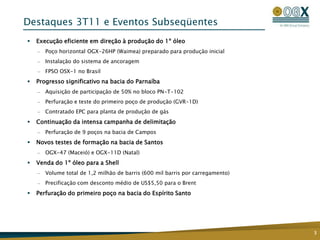 Destaques 3T11 e Eventos Subseqüentes
   Execução eficiente em direção à produção do 1º óleo
    —   Poço horizontal OGX-26HP (Waimea) preparado para produção inicial
    —   Instalação do sistema de ancoragem
    —   FPSO OSX-1 no Brasil
   Progresso significativo na bacia do Parnaíba
    —   Aquisição de participação de 50% no bloco PN-T-102
    —   Perfuração e teste do primeiro poço de produção (GVR-1D)
    —   Contratado EPC para planta de produção de gás
   Continuação da intensa campanha de delimitação
    —   Perfuração de 9 poços na bacia de Campos
   Novos testes de formação na bacia de Santos
    —   OGX-47 (Maceió) e OGX-11D (Natal)
   Venda do 1º óleo para a Shell
    —   Volume total de 1,2 milhão de barris (600 mil barris por carregamento)
    —   Precificação com desconto médio de US$5,50 para o Brent
   Perfuração do primeiro poço na bacia do Espírito Santo




                                                                                 3
 