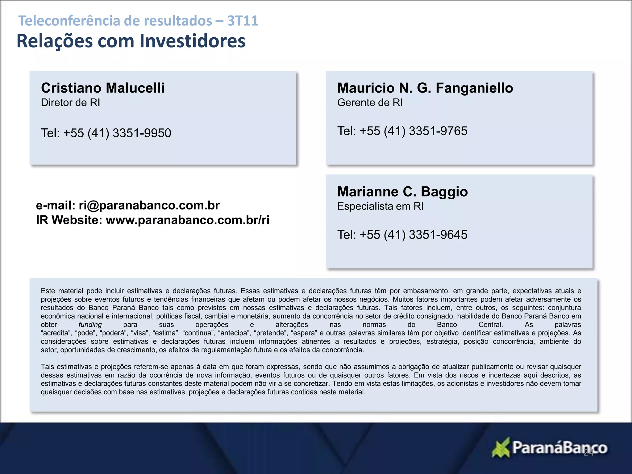 Teleconferência de resultados – 3T11
Relações com Investidores

   Cristiano Malucelli                                                                              Mauricio N. G. Fanganiello
   Diretor de RI                                                                                    Gerente de RI

   Tel: +55 (41) 3351-9950                                                                          Tel: +55 (41) 3351-9765



                                                                                                    Marianne C. Baggio
  e-mail: ri@paranabanco.com.br                                                                     Especialista em RI
  IR Website: www.paranabanco.com.br/ri
                                                                                                    Tel: +55 (41) 3351-9645



   Este material pode incluir estimativas e declarações futuras. Essas estimativas e declarações futuras têm por embasamento, em grande parte, expectativas atuais e
   projeções sobre eventos futuros e tendências financeiras que afetam ou podem afetar os nossos negócios. Muitos fatores importantes podem afetar adversamente os
   resultados do Banco Paraná Banco tais como previstos em nossas estimativas e declarações futuras. Tais fatores incluem, entre outros, os seguintes: conjuntura
   econômica nacional e internacional, políticas fiscal, cambial e monetária, aumento da concorrência no setor de crédito consignado, habilidade do Banco Paraná Banco em
   obter        funding       para         suas        operações         e        alterações       nas       normas         do       Banco         Central.        As       palavras
   “acredita”, “pode”, “poderá”, “visa”, “estima”, “continua”, “antecipa”, “pretende”, “espera” e outras palavras similares têm por objetivo identificar estimativas e projeções. As
   considerações sobre estimativas e declarações futuras incluem informações atinentes a resultados e projeções, estratégia, posição concorrência, ambiente do
   setor, oportunidades de crescimento, os efeitos de regulamentação futura e os efeitos da concorrência.

   Tais estimativas e projeções referem-se apenas à data em que foram expressas, sendo que não assumimos a obrigação de atualizar publicamente ou revisar quaisquer
   dessas estimativas em razão da ocorrência de nova informação, eventos futuros ou de quaisquer outros fatores. Em vista dos riscos e incertezas aqui descritos, as
   estimativas e declarações futuras constantes deste material podem não vir a se concretizar. Tendo em vista estas limitações, os acionistas e investidores não devem tomar
   quaisquer decisões com base nas estimativas, projeções e declarações futuras contidas neste material.




                                                                                                                                                                                       24
 