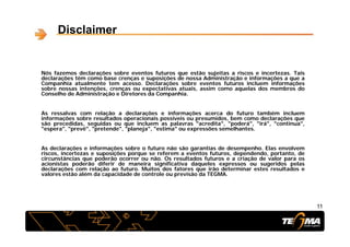 Disclaimer
Nós fazemos declarações sobre eventos futuros que estão sujeitas a riscos e incertezas. Tais
declarações têm como base crenças e suposições de nossa Administração e informações a que a
Companhia atualmente tem acesso. Declarações sobre eventos futuros incluem informações
sobre nossas intenções, crenças ou expectativas atuais, assim como aquelas dos membros do
Conselho de Administração e Diretores da Companhia.Conselho de Administração e Diretores da Companhia.
As ressalvas com relação a declarações e informações acerca do futuro também incluem
informações sobre resultados operacionais possíveis ou presumidos, bem como declarações que
são precedidas seguidas ou que incluem as palavras "acredita" "poderá" "irá" "continua"são precedidas, seguidas ou que incluem as palavras acredita , poderá , irá , continua ,
"espera", "prevê", "pretende", "planeja", "estima" ou expressões semelhantes.
As declarações e informações sobre o futuro não são garantias de desempenho. Elas envolvem
i i t i õ f t f t d d d t t driscos, incertezas e suposições porque se referem a eventos futuros, dependendo, portanto, de
circunstâncias que poderão ocorrer ou não. Os resultados futuros e a criação de valor para os
acionistas poderão diferir de maneira significativa daqueles expressos ou sugeridos pelas
declarações com relação ao futuro. Muitos dos fatores que irão determinar estes resultados e
valores estão além da capacidade de controle ou previsão da TEGMA.
1111
 