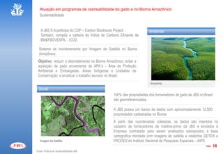 Atuação em programas de rastreabilidade do gado e no Bioma Amazônico
   Sustentabilidade


   A JBS S.A participa do CDP – Carbon Disclosure Project.           Ambiental
   Também, compõe a carteira do Índice de Carbono Eficiente da
   BM&FBOVESPA, - ICO2.

  Sistema de monitoramento por Imagem de Satélite no Bioma
  Amazônico.
 Objetivo: reduzir o desmatamento no Bioma Amazônico; evitar a
 aquisição de gado proveniente de APA´s - Área de Proteção
 Ambiental e Embargadas, Áreas Indígenas e Unidades de
 Conservação; e erradicar o trabalho escravo no Brasil.
                                                                      Amazônia
  Social
                                               100% das propriedades dos fornecedores de gado da JBS no Brasil
                                               são georreferenciadas.

                                               A JBS possui um banco de dados com aproximadamente 12.000
                                               propriedades cadastradas no Bioma.
                                               A partir das coordenadas coletadas, os dados são inseridos no
                                               cadastro de fornecedores de matéria-prima da JBS e enviados à
                                               Empresa contratada para serem analisados sobrepostos à base
                                               cartográfica montada com imagens de satélite e relatórios DETER e
   Imagem de Satélite                          PRODES do Instituto Nacional de Pesquisas Espaciais – INPE.
                                                                                                           PÁG. 18

Fonte: Política de Sustentabilidade JBS
 