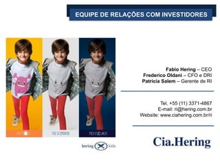 EQUIPE DE RELAÇÕES COM INVESTIDORES




                            Fabio Hering – CEO
                 Frederico Oldani – CFO e DRI
                 Patrícia Salem – Gerente de RI



                          Tel. +55 (11) 3371-4867
                        E-mail: ri@hering.com.br
                 Website: www.ciahering.com.br/ri
 
