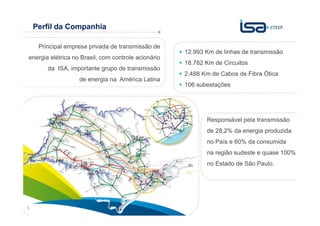 Perfil da Companhia

     Principal empresa privada de transmissão de
                                                     12.993 Km de linhas de transmissão
energia elétrica no Brasil, com controle acionário
                                                     18.782 Km de Circuitos
        da ISA, importante grupo de transmissão
                                                     2.488 Km de Cabos de Fibra Ótica
                   de energia na América Latina
                                                     106 subestações




                                                            Responsável pela transmissão
                                                            de 28,2% da energia produzida
                                                            no País e 60% da consumida
                                                            na região sudeste e quase 100%
                                                            no Estado de São Paulo.




                                                                         Sua energia
3                                                                        NOS INSPIRA
 