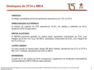 voltar início 
TRÁFEGO: 
Otráfegoconsolidadopró-formaapresentoudecréscimode1,3%no3T14. 
ARRECADAÇÂOELETRÔNICA: 
OnúmerodeusuáriosdaSTPexpandiu-se12,5%,emrelaçãoasetembrode2013, atingindo4.618miltagsativos. 
EBITDAAJUSTADO: 
OEBITDApró-formaajustadonamesmabase1apresentoucrescimentode5,3%,commargemde67,4%(+0,7p.p).No9M14,apresentoucrescimentode8,5%,commargemde65,7%(+0,9p.p). 
LUCROLÍQUIDO: 
OLucroLíquidonamesmabase1atingiuR$366,2milhões,decréscimode8,1%no3T14eR$1.017,1milhões,decréscimode2,5%no9M14. 
DIVIDENDOS: 
Apartirde31deoutubrode2014,iniciaremosopagamentodedividendosintermediárioscorrespondentesaR$0,7359poraçãoordinária. 
Destaquesdo3T14e9M14 
4 
1 Ajuste excluindo os Novos Negócios, que ainda não estão operacionais (MSViae Metrô Bahia), BH Airport, além da Controlar, que foi descontinuada desde janeiro de 2014.  