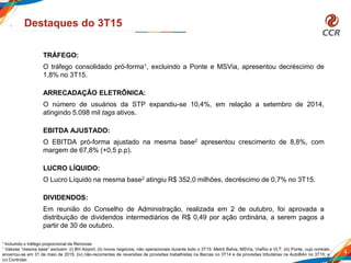 4
Destaques do 3T15
TRÁFEGO:
O tráfego consolidado pró-forma1, excluindo a Ponte e MSVia, apresentou decréscimo de
1,8% no 3T15.
ARRECADAÇÂO ELETRÔNICA:
O número de usuários da STP expandiu-se 10,4%, em relação a setembro de 2014,
atingindo 5.098 mil tags ativos.
EBITDA AJUSTADO:
O EBITDA pró-forma ajustado na mesma base2 apresentou crescimento de 8,8%, com
margem de 67,8% (+0,5 p.p).
LUCRO LÍQUIDO:
O Lucro Líquido na mesma base2 atingiu R$ 352,0 milhões, decréscimo de 0,7% no 3T15.
DIVIDENDOS:
Em reunião do Conselho de Administração, realizada em 2 de outubro, foi aprovada a
distribuição de dividendos intermediários de R$ 0,49 por ação ordinária, a serem pagos a
partir de 30 de outubro.
1 Incluindo o tráfego proporcional da Renovias
² Valores “mesma base” excluem: (i) BH Airport; (ii) novos negócios, não operacionais durante todo o 3T15: Metrô Bahia, MSVia, ViaRio e VLT; (iii) Ponte, cujo contrato
encerrou-se em 31 de maio de 2015; (iv) não-recorrentes de reversões de provisões trabalhistas na Barcas no 3T14 e de provisões tributárias na AutoBAn no 3T15; e
(v) Controlar.
 