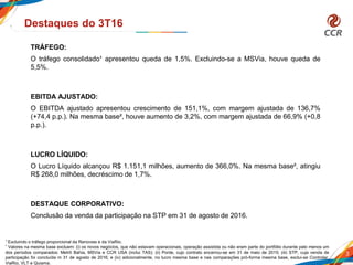 3
Destaques do 3T16
TRÁFEGO:
O tráfego consolidado¹ apresentou queda de 1,5%. Excluindo-se a MSVia, houve queda de
5,5%.
EBITDA AJUSTADO:
O EBITDA ajustado apresentou crescimento de 151,1%, com margem ajustada de 136,7%
(+74,4 p.p.). Na mesma base², houve aumento de 3,2%, com margem ajustada de 66,9% (+0,8
p.p.).
LUCRO LÍQUIDO:
O Lucro Líquido alcançou R$ 1.151,1 milhões, aumento de 366,0%. Na mesma base², atingiu
R$ 268,0 milhões, decréscimo de 1,7%.
DESTAQUE CORPORATIVO:
Conclusão da venda da participação na STP em 31 de agosto de 2016.
1 Excluindo o tráfego proporcional da Renovias e da ViaRio.
² Valores na mesma base excluem: (i) os novos negócios, que não estavam operacionais, operação assistida ou não eram parte do portfólio durante pelo menos um
dos períodos comparados: Metrô Bahia, MSVia e CCR USA (inclui TAS); (ii) Ponte, cujo contrato encerrou-se em 31 de maio de 2015; (iii) STP, cuja venda de
participação foi concluída m 31 de agosto de 2016; e (iv) adicionalmente, no lucro mesma base e nas comparações pró-forma mesma base, exclui-se Controlar,
ViaRio, VLT e Quiama.
 
