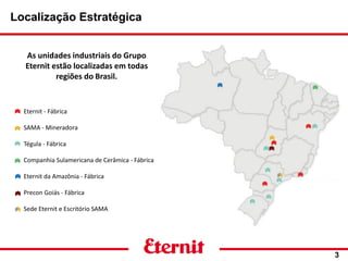 Eternit - Fábrica
SAMA - Mineradora
Tégula - Fábrica
Companhia Sulamericana de Cerâmica - Fábrica
Eternit da Amazônia - Fábrica
Precon Goiás - Fábrica
Sede Eternit e Escritório SAMA
Localização Estratégica
3
As unidades industriais do Grupo
Eternit estão localizadas em todas
regiões do Brasil.
 