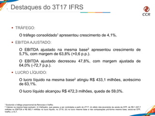  TRÁFEGO:
O tráfego consolidado1 apresentou crescimento de 4,1%.
 EBITDA AJUSTADO:
O EBITDA ajustado na mesma base2 apresentou crescimento de
5,7%, com margem de 63,8% (+0,6 p.p.).
O EBITDA ajustado decresceu 47,8%, com margem ajustada de
64,0% (-72,7 p.p.).
 LUCRO LÍQUIDO:
O lucro líquido na mesma base2 atingiu R$ 433,1 milhões, acréscimo
de 63,1%.
O lucro líquido alcançou R$ 472,3 milhões, queda de 59,0%.
Destaques do 3T17 IFRS
3
1 Excluindo o tráfego proporcional da Renovias e ViaRio.
2 Valores na mesma base excluem: (i) ViaQuatro, que passou a ser controlada a partir do 2T17; (ii) efeito não-recorrente da venda da STP, de R$ 1.307,7
milhões no EBITDA e R$ 863,1 milhões no lucro líquido, no 3T16; (iii) no lucro mesma base e nas comparações pró-forma mesma base, exclui-se STP,
ViaRio, e VLT.
 