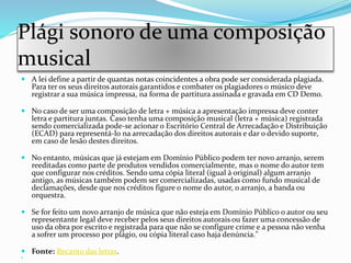 Plági sonoro de uma composição
musical
 A lei define a partir de quantas notas coincidentes a obra pode ser considerada plagiada.
Para ter os seus direitos autorais garantidos e combater os plagiadores o músico deve
registrar a sua música impressa, na forma de partitura assinada e gravada em CD Demo.
 No caso de ser uma composição de letra + música a apresentação impressa deve conter
letra e partitura juntas. Caso tenha uma composição musical (letra + música) registrada
sendo comercializada pode-se acionar o Escritório Central de Arrecadação e Distribuição
(ECAD) para representá-lo na arrecadação dos direitos autorais e dar o devido suporte,
em caso de lesão destes direitos.
 No entanto, músicas que já estejam em Domínio Público podem ter novo arranjo, serem
reeditadas como parte de produtos vendidos comercialmente, mas o nome do autor tem
que configurar nos créditos. Sendo uma cópia literal (igual à original) algum arranjo
antigo, as músicas também podem ser comercializadas, usadas como fundo musical de
declamações, desde que nos créditos figure o nome do autor, o arranjo, a banda ou
orquestra.
 Se for feito um novo arranjo de música que não esteja em Domínio Público o autor ou seu
representante legal deve receber pelos seus direitos autorais ou fazer uma concessão de
uso da obra por escrito e registrada para que não se configure crime e a pessoa não venha
a sofrer um processo por plágio, ou cópia literal caso haja denúncia."
 Fonte: Recanto das letras.

 