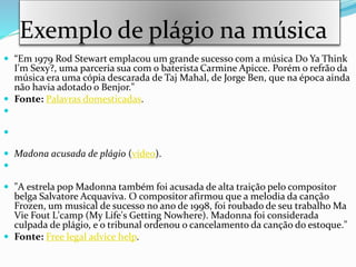 Exemplo de plágio na música
 “Em 1979 Rod Stewart emplacou um grande sucesso com a música Do Ya Think
I'm Sexy?, uma parceria sua com o baterista Carmine Apicce. Porém o refrão da
música era uma cópia descarada de Taj Mahal, de Jorge Ben, que na época ainda
não havia adotado o Benjor."
 Fonte: Palavras domesticadas.


 Madona acusada de plágio (vídeo).

 "A estrela pop Madonna também foi acusada de alta traição pelo compositor
belga Salvatore Acquaviva. O compositor afirmou que a melodia da canção
Frozen, um musical de sucesso no ano de 1998, foi roubado de seu trabalho Ma
Vie Fout L'camp (My Life's Getting Nowhere). Madonna foi considerada
culpada de plágio, e o tribunal ordenou o cancelamento da canção do estoque."
 Fonte: Free legal advice help.
 