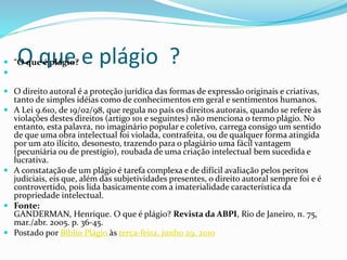 O que e plágio ? “O que é plágio?

 O direito autoral é a proteção jurídica das formas de expressão originais e criativas,
tanto de simples idéias como de conhecimentos em geral e sentimentos humanos.
 A Lei 9.610, de 19/02/98, que regula no país os direitos autorais, quando se refere às
violações destes direitos (artigo 101 e seguintes) não menciona o termo plágio. No
entanto, esta palavra, no imaginário popular e coletivo, carrega consigo um sentido
de que uma obra intelectual foi violada, contrafeita, ou de qualquer forma atingida
por um ato ilícito, desonesto, trazendo para o plagiário uma fácil vantagem
(pecuniária ou de prestígio), roubada de uma criação intelectual bem sucedida e
lucrativa.
 A constatação de um plágio é tarefa complexa e de difícil avaliação pelos peritos
judiciais, eis que, além das subjetividades presentes, o direito autoral sempre foi e é
controvertido, pois lida basicamente com a imaterialidade característica da
propriedade intelectual.
 Fonte:
GANDERMAN, Henrique. O que é plágio? Revista da ABPI, Rio de Janeiro, n. 75,
mar./abr. 2005. p. 36-45.
 Postado por Biblio Plágio às terça-feira, junho 29, 2010
 