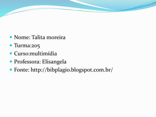  Nome: Talita moreira
 Turma:205
 Curso:multimídia
 Professora: Elisangela
 Fonte: http://bibplagio.blogspot.com.br/
 