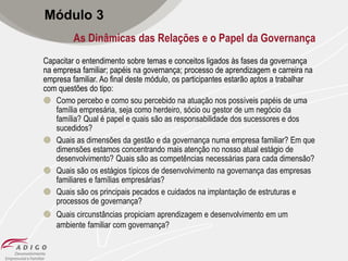 Módulo 3
As Dinâmicas das Relações e o Papel da Governança
Capacitar o entendimento sobre temas e conceitos ligados às fases da governança
na empresa familiar; papéis na governança; processo de aprendizagem e carreira na
empresa familiar. Ao final deste módulo, os participantes estarão aptos a trabalhar
com questões do tipo:
 Como percebo e como sou percebido na atuação nos possíveis papéis de uma
família empresária, seja como herdeiro, sócio ou gestor de um negócio da
família? Qual é papel e quais são as responsabilidade dos sucessores e dos
sucedidos?
 Quais as dimensões da gestão e da governança numa empresa familiar? Em que
dimensões estamos concentrando mais atenção no nosso atual estágio de
desenvolvimento? Quais são as competências necessárias para cada dimensão?
 Quais são os estágios típicos de desenvolvimento na governança das empresas
familiares e famílias empresárias?
 Quais são os principais pecados e cuidados na implantação de estruturas e
processos de governança?
 Quais circunstâncias propiciam aprendizagem e desenvolvimento em um
ambiente familiar com governança?

 