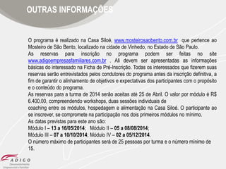 OUTRAS INFORMAÇÕES

O programa é realizado na Casa Siloé, www.mosteirosaobento.com.br que pertence ao
Mosteiro de São Bento, localizado na cidade de Vinhedo, no Estado de São Paulo.
As reservas para inscrição no programa podem ser feitas no site
www.adigoempresasfamiliares.com.br . Ali devem ser apresentadas as informações
básicas do interessado na Ficha de Pré-Inscrição. Todas os interessados que fizerem suas
reservas serão entrevistados pelos condutores do programa antes da inscrição definitiva, a
fim de garantir o alinhamento de objetivos e expectativas dos participantes com o propósito
e o conteúdo do programa.
As reservas para a turma de 2014 serão aceitas até 25 de Abril. O valor por módulo é R$
6.400,00, compreendendo workshops, duas sessões individuais de
coaching entre os módulos, hospedagem e alimentação na Casa Siloé. O participante ao
se inscrever, se compromete na participação nos dois primeiros módulos no mínimo.
As datas previstas para este ano são:
Módulo I – 13 a 16/05/2014; Módulo II – 05 a 08/08/2014;
Módulo III – 07 a 10/10/2014; Módulo IV – 02 a 05/12/2014.
O número máximo de participantes será de 25 pessoas por turma e o número mínimo de
15.

 