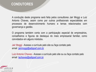 CONDUTORES

A condução deste programa será feita pelos consultores Jair Moggi e Luiz
Antonio Chaves, assim como por outros profissionais especialistas em
processos de desenvolvimento humano e temas relacionados com
governança e gestão.
O programa também conta com a participação especial de empresários,
conselheiros e figuras de destaque do meio empresarial familiar, como
convidados em alguns módulos.
Jair Moggi - Acesse o currículo pelo site ou faça contato pelo
email jairmoggi@adigoef.com.br
Luiz Antonio Chaves - Acesse o currículo pelo site ou ou faça contato pelo
email lachaves@adigoef.com.br

 