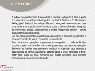 QUEM SOMOS

A Adigo Desenvolvimento Empresarial e Familiar (AdigoDEF) atua a partir
dos conceitos da Antroposofia legados por Rudolf Steiner e do Nederlands
Pedagogisch Instituut, fundado por Bernard Lievegoed, que contribuem para
uma visão ampla, profunda e inovadora sobre o desenvolvimento integrado
de indivíduos, grupos, organizações e outras instituições sociais – dentre
elas as famílias empresárias.
Um dos maiores desafios das famílias empresárias é conciliar crescimento e
desenvolvimento de forma consciente e competente.
Para ultrapassar gerações e permanecer competitivo, o sistema familiar
precisa possuir um caminho próprio de governança para sua perpetuação.
Somente as famílias que souberem mobilizar e organizar seus talentos e
capacidades de forma sustentável, estarão aptas a gerar felicidade e bemestar para todos os seus membros por muitas gerações, nos diversos
ambientes em que estiverem atuando.

 