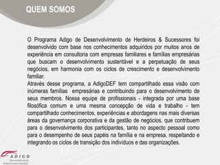 QUEM SOMOS

O Programa Adigo de Desenvolvimento de Herdeiros & Sucessores foi
desenvolvido com base nos conhecimentos adquiridos por muitos anos de
experiência em consultoria com empresas familiares e famílias empresárias
que buscam o desenvolvimento sustentável e a perpetuação de seus
negócios, em harmonia com os ciclos de crescimento e desenvolvimento
familiar.
Através desse programa, a AdigoDEF tem compartilhado essa visão com
inúmeras famílias empresárias e contribuindo para o desenvolvimento de
seus membros. Nossa equipe de profissionais - integrada por uma base
filosófica comum e uma mesma concepção de vida e trabalho - tem
compartilhado conhecimentos, experiências e abordagens nas mais diversas
áreas da governança corporativa e da gestão de negócios, que contribuem
para o desenvolvimento dos participantes, tanto no aspecto pessoal como
para o desempenho de seus papéis na família e na empresa, respeitando e
integrando os ciclos de transição dos indivíduos e das organizações.

 