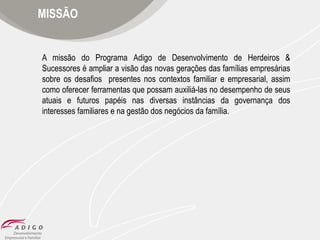 MISSÃO

A missão do Programa Adigo de Desenvolvimento de Herdeiros &
Sucessores é ampliar a visão das novas gerações das famílias empresárias
sobre os desafios presentes nos contextos familiar e empresarial, assim
como oferecer ferramentas que possam auxiliá-las no desempenho de seus
atuais e futuros papéis nas diversas instâncias da governança dos
interesses familiares e na gestão dos negócios da família.

 