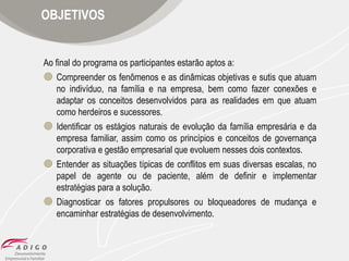 OBJETIVOS

Ao final do programa os participantes estarão aptos a:
 Compreender os fenômenos e as dinâmicas objetivas e sutis que atuam
no indivíduo, na família e na empresa, bem como fazer conexões e
adaptar os conceitos desenvolvidos para as realidades em que atuam
como herdeiros e sucessores.
 Identificar os estágios naturais de evolução da família empresária e da
empresa familiar, assim como os princípios e conceitos de governança
corporativa e gestão empresarial que evoluem nesses dois contextos.
 Entender as situações típicas de conflitos em suas diversas escalas, no
papel de agente ou de paciente, além de definir e implementar
estratégias para a solução.
 Diagnosticar os fatores propulsores ou bloqueadores de mudança e
encaminhar estratégias de desenvolvimento.

 