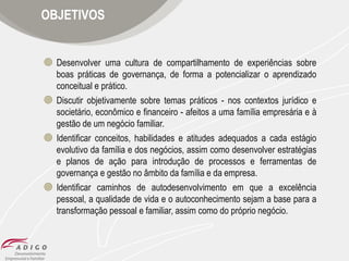 OBJETIVOS

 Desenvolver uma cultura de compartilhamento de experiências sobre
boas práticas de governança, de forma a potencializar o aprendizado
conceitual e prático.
 Discutir objetivamente sobre temas práticos - nos contextos jurídico e
societário, econômico e financeiro - afeitos a uma família empresária e à
gestão de um negócio familiar.
 Identificar conceitos, habilidades e atitudes adequados a cada estágio
evolutivo da família e dos negócios, assim como desenvolver estratégias
e planos de ação para introdução de processos e ferramentas de
governança e gestão no âmbito da família e da empresa.
 Identificar caminhos de autodesenvolvimento em que a excelência
pessoal, a qualidade de vida e o autoconhecimento sejam a base para a
transformação pessoal e familiar, assim como do próprio negócio.

 