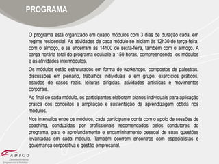 PROGRAMA
O programa está organizado em quatro módulos com 3 dias de duração cada, em
regime residencial. As atividades de cada módulo se iniciam às 12h30 de terça-feira,
com o almoço, e se encerram às 14h00 de sexta-feira, também com o almoço. A
carga horária total do programa equivale a 150 horas, compreendendo os módulos
e as atividades intermódulos.
Os módulos estão estruturados em forma de workshops, compostos de palestras,
discussões em plenário, trabalhos individuais e em grupo, exercícios práticos,
estudos de casos reais, leituras dirigidas, atividades artísticas e movimentos
corporais.
Ao final de cada módulo, os participantes elaboram planos individuais para aplicação
prática dos conceitos e ampliação e sustentação da aprendizagem obtida nos
módulos.
Nos intervalos entre os módulos, cada participante conta com o apoio de sessões de
coaching, conduzidas por profissionais recomendados pelos condutores do
programa, para o aprofundamento e encaminhamento pessoal de suas questões
levantadas em cada módulo. Também ocorrem encontros com especialistas e
governança corporativa e gestão empresarial.

 