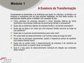 Módulo 1
A Essência da Transformação
Compreender as dimensões e as dinâmicas que atuam no indivíduo, na família e na
empresa e conectá-las com as suas próprias realidades. Ao final deste módulo, os
participantes estarão aptos a trabalhar com questões do tipo:
 Como participar do processo decisório e tomar decisões efetivas de forma
contributiva nas diversas instâncias da governança familiar e empresarial?
 Quais são as dinâmicas básicas da empresa familiar e da família empresária?
 Quais são as fases e as crises que uma empresa familiar percorre ao longo da
sua existência?
 Quais são os possíveis encaminhamentos para cada crise?
 Por quais fases de desenvolvimento o ser humano passa ao longo da vida?
 Quais são os principais componentes, papéis e respectivos pontos de equilíbrio
num sistema familiar típico?
 Quais são as pontes entre o desenvolvimento da empresa e de membros da
família que atuam ou querem atuar na empresa?
 Qual é o meu plano de desenvolvimento individual em relação aos conteúdos
deste módulo?

 