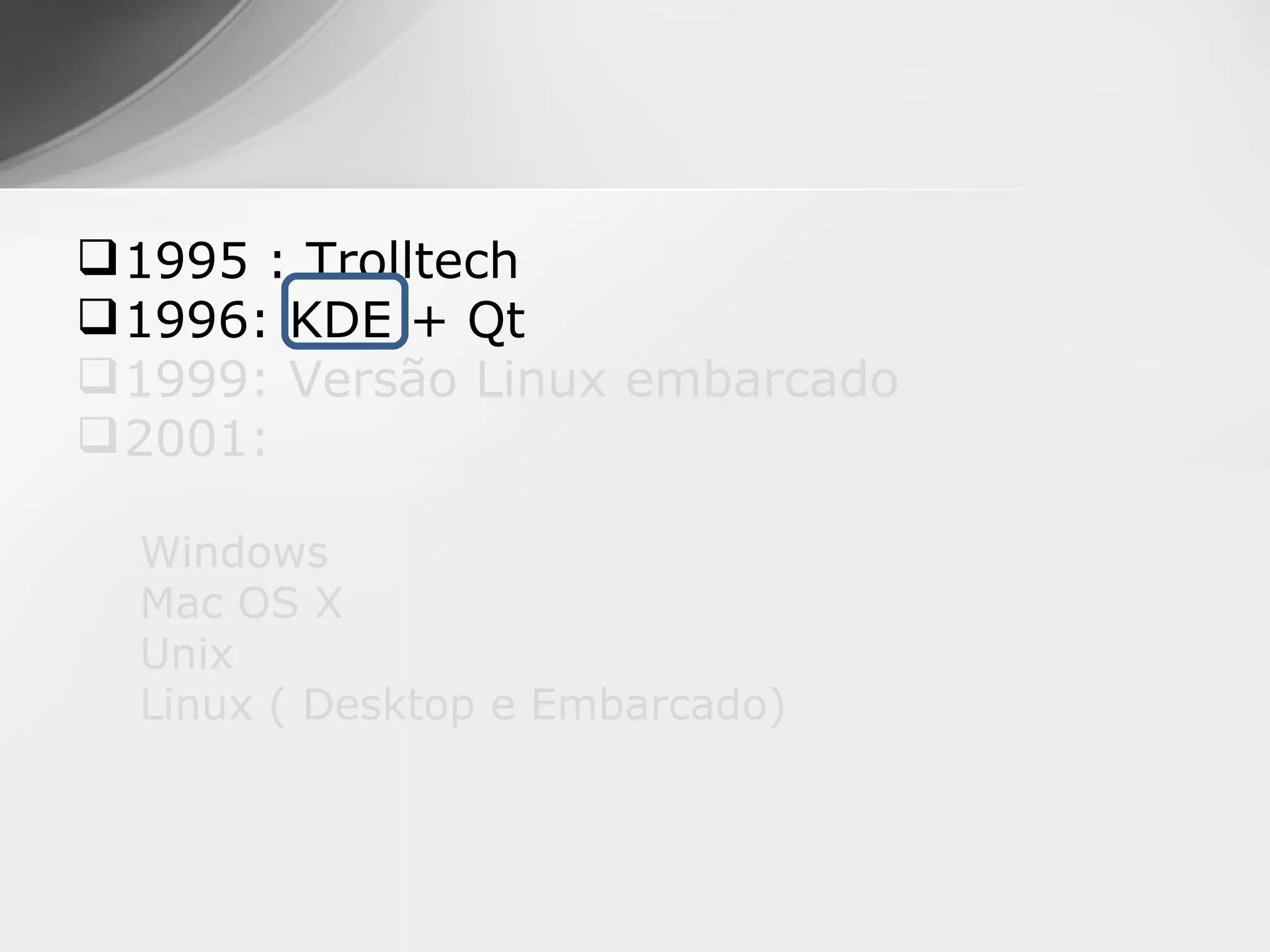  1995 : Trolltech
 1996: KDE + Qt
 1999: Versão Linux embarcado
 2001:

  Windows
  Mac OS X
  Unix
  Linux ( Desktop e Embarcado)
 