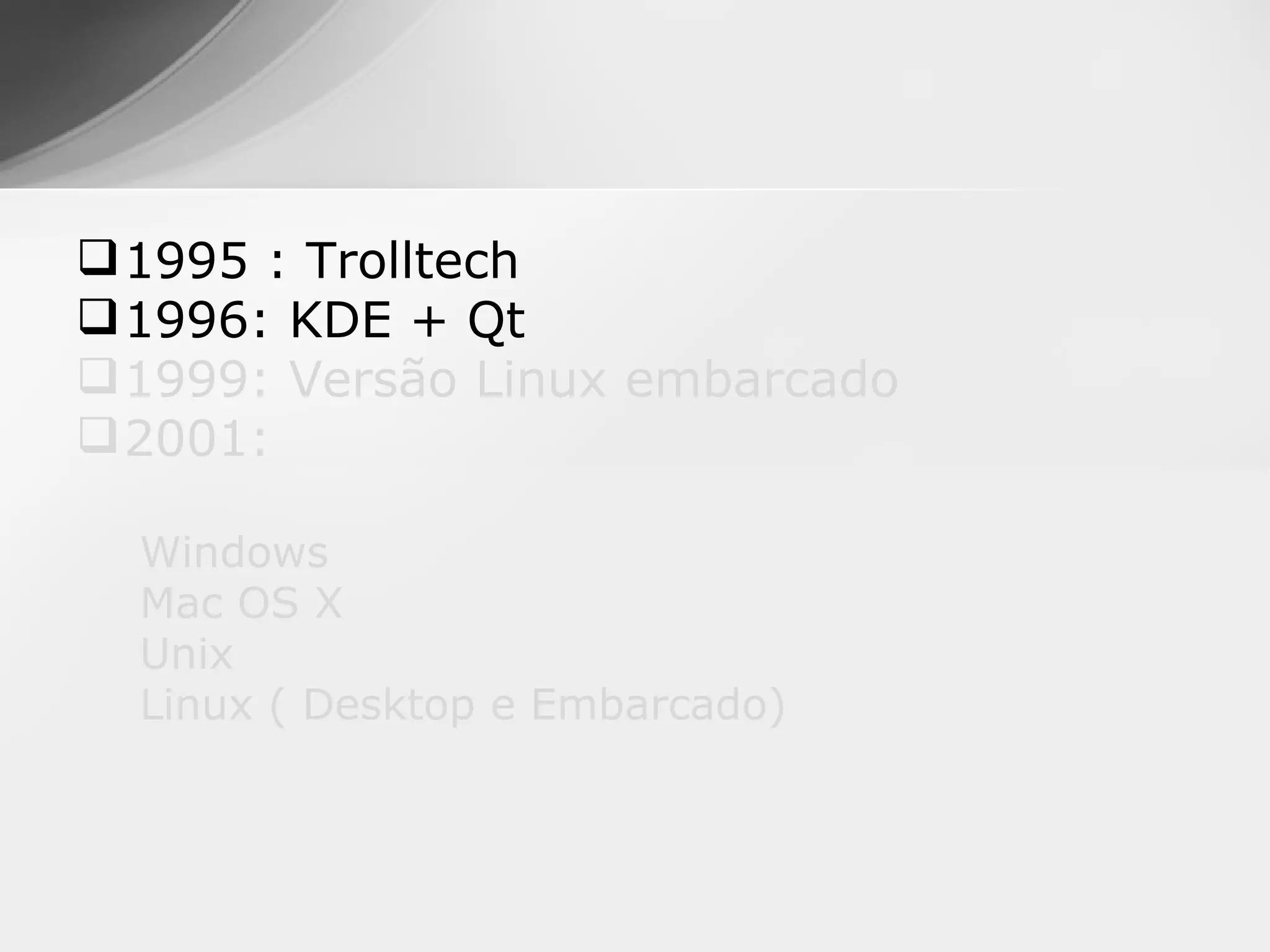  1995 : Trolltech
 1996: KDE + Qt
 1999: Versão Linux embarcado
 2001:

  Windows
  Mac OS X
  Unix
  Linux ( Desktop e Embarcado)
 
