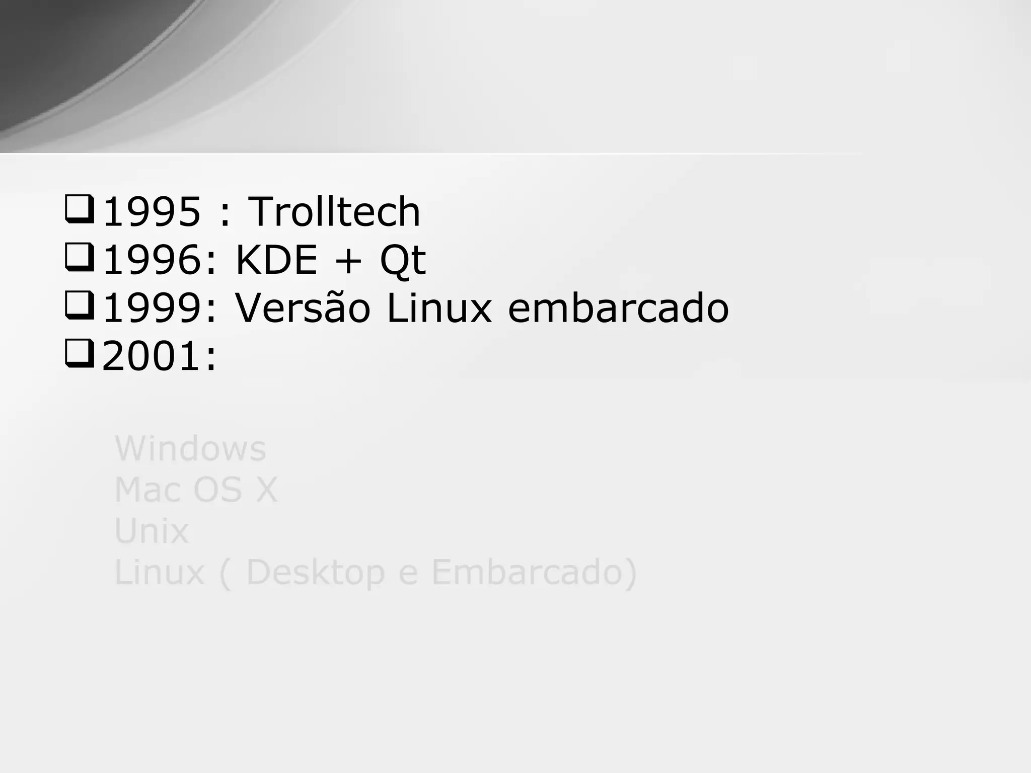  1995 : Trolltech
 1996: KDE + Qt
 1999: Versão Linux embarcado
 2001:

  Windows
  Mac OS X
  Unix
  Linux ( Desktop e Embarcado)
 