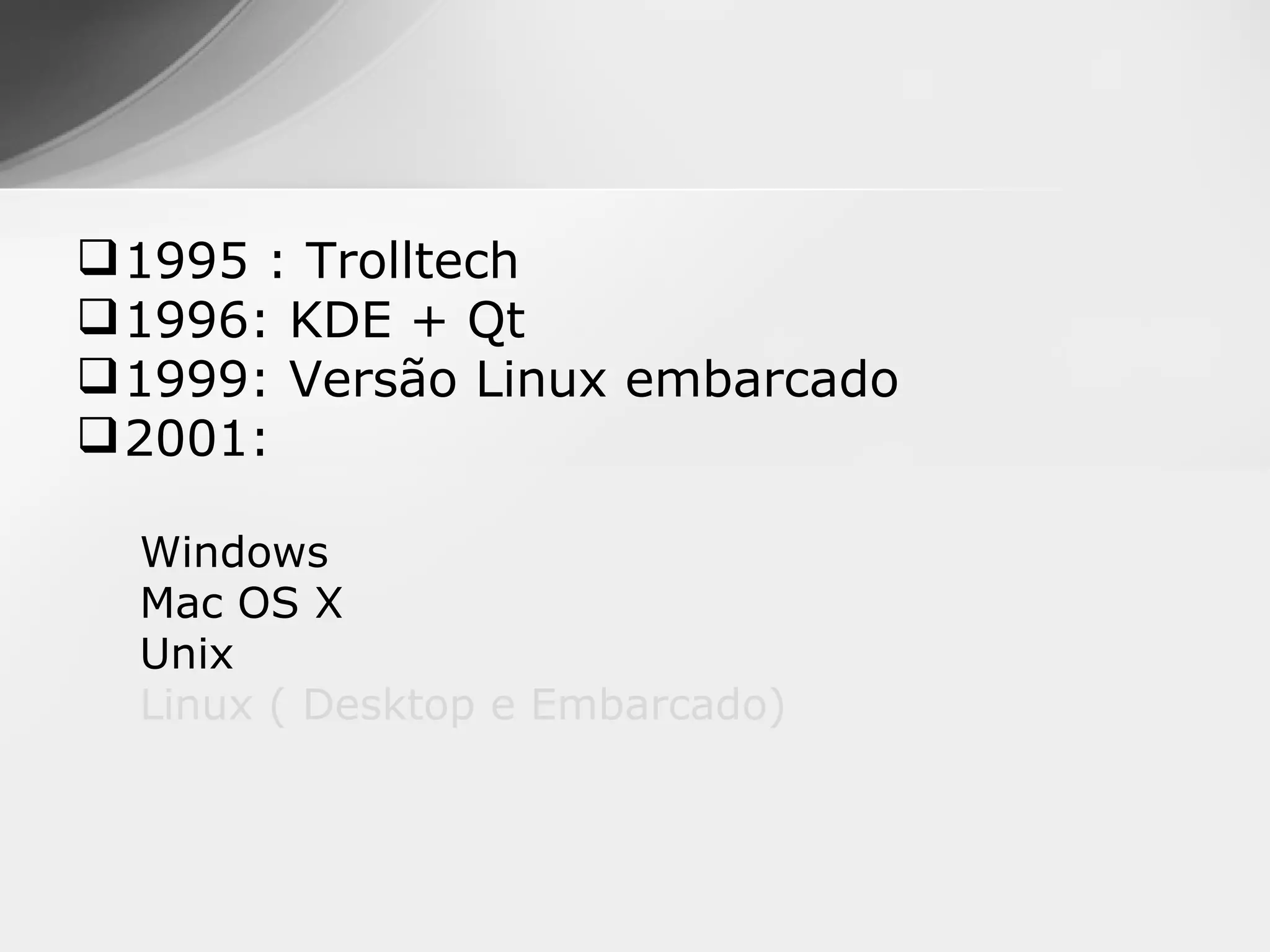  1995 : Trolltech
 1996: KDE + Qt
 1999: Versão Linux embarcado
 2001:

  Windows
  Mac OS X
  Unix
  Linux ( Desktop e Embarcado)
 