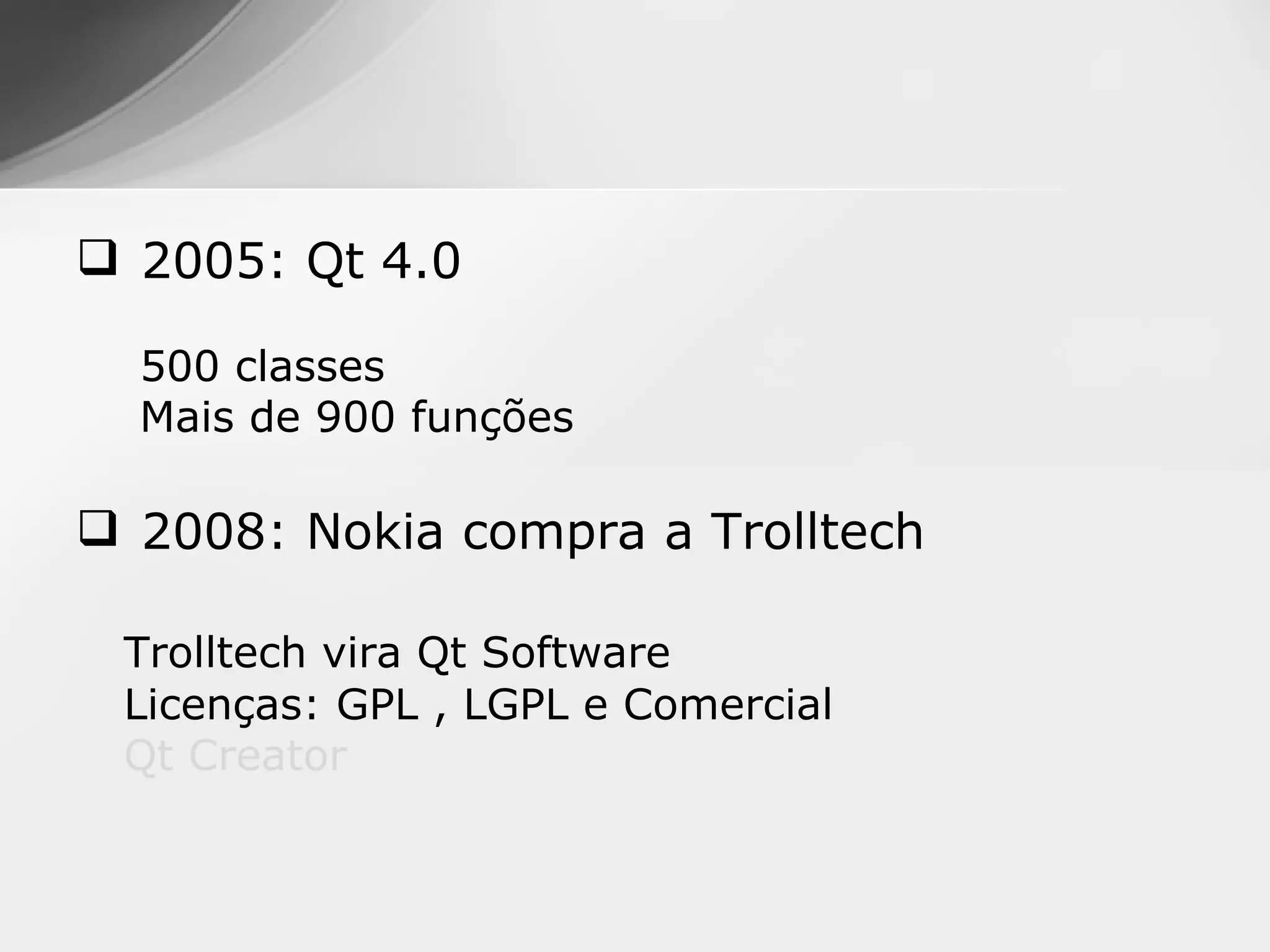  2005: Qt 4.0

  500 classes
  Mais de 900 funções

 2008: Nokia compra a Trolltech

 Trolltech vira Qt Software
 Licenças: GPL , LGPL e Comercial
 Qt Creator
 