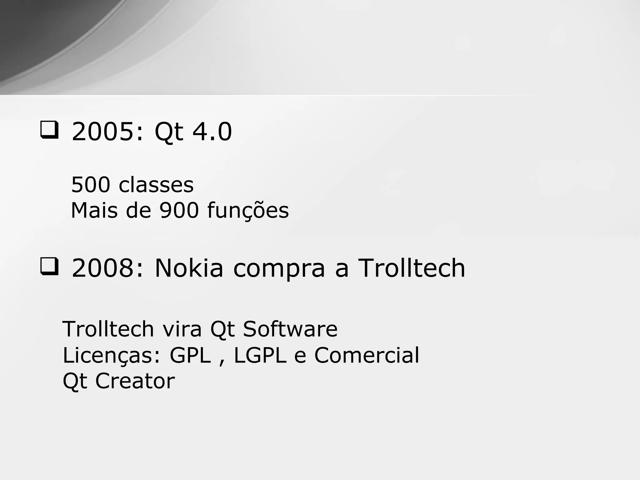 2005: Qt 4.0

  500 classes
  Mais de 900 funções

 2008: Nokia compra a Trolltech

 Trolltech vira Qt Software
 Licenças: GPL , LGPL e Comercial
 Qt Creator
 