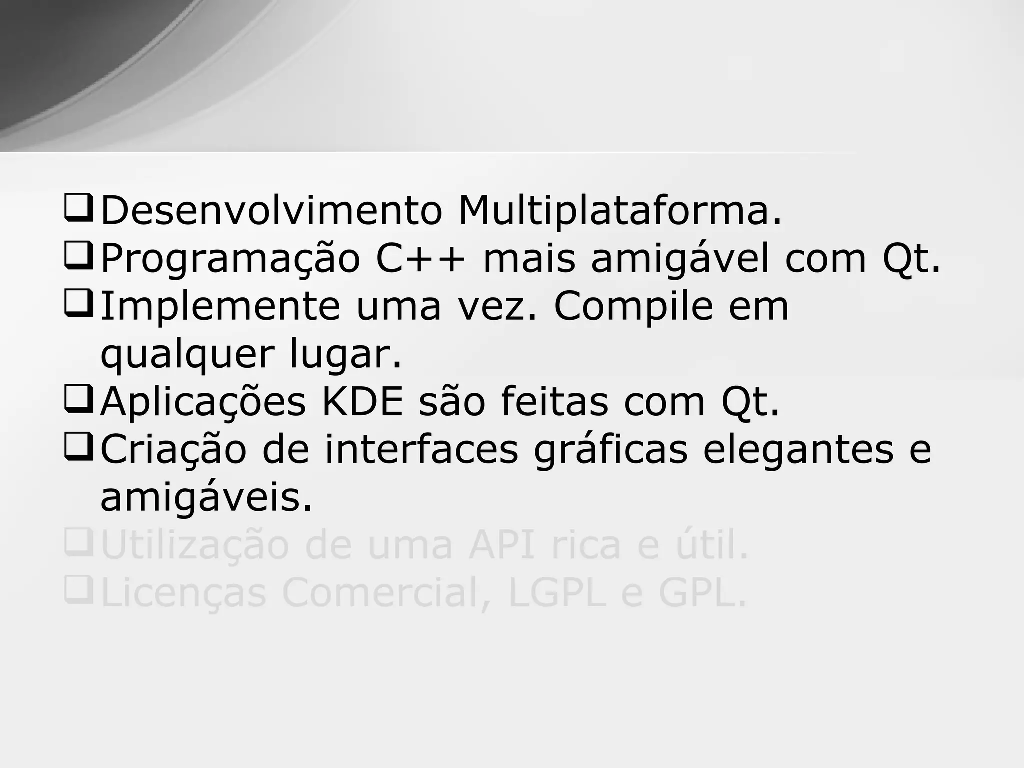  Desenvolvimento Multiplataforma.
 Programação C++ mais amigável com Qt.
 Implemente uma vez. Compile em
  qualquer lugar.
 Aplicações KDE são feitas com Qt.
 Criação de interfaces gráficas elegantes e
  amigáveis.
 Utilização de uma API rica e útil.
 Licenças Comercial, LGPL e GPL.
 
